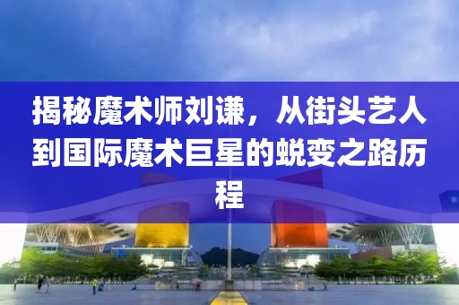 揭秘魔术师刘谦，从街头艺人到国际魔术巨星的蜕变之路历程