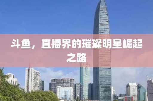 斗鱼，直播界的璀璨明星崛起之路