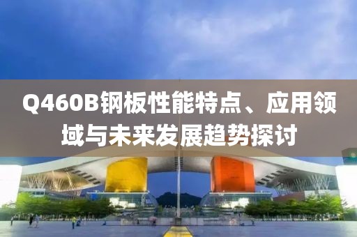 Q460B钢板性能特点、应用领域与未来发展趋势探讨