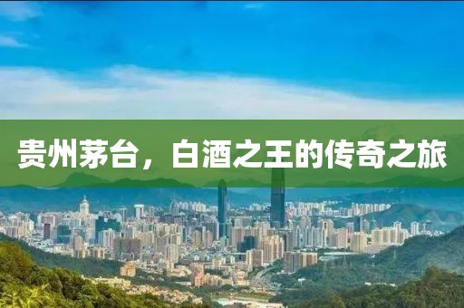 贵州茅台，白酒之王的传奇之旅