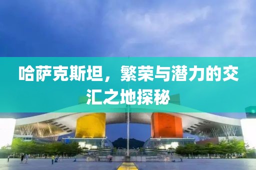 哈萨克斯坦，繁荣与潜力的交汇之地探秘