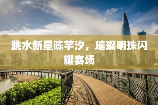 跳水新星陈芋汐，璀璨明珠闪耀赛场