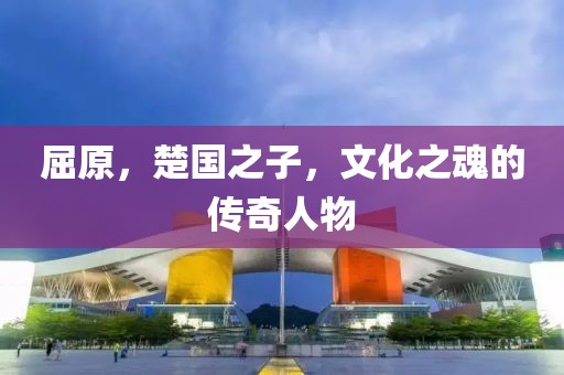 屈原，楚国之子，文化之魂的传奇人物