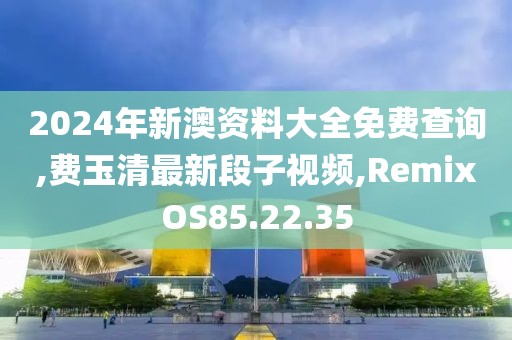 2024年新澳资料大全免费查询,费玉清最新段子视频,RemixOS85.22.35