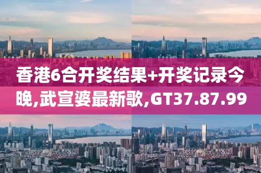 香港6合开奖结果+开奖记录今晚,武宣婆最新歌,GT37.87.99
