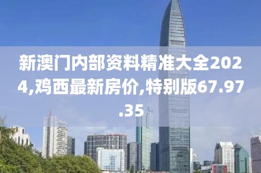 新澳门内部资料精准大全2024,鸡西最新房价,特别版67.97.35