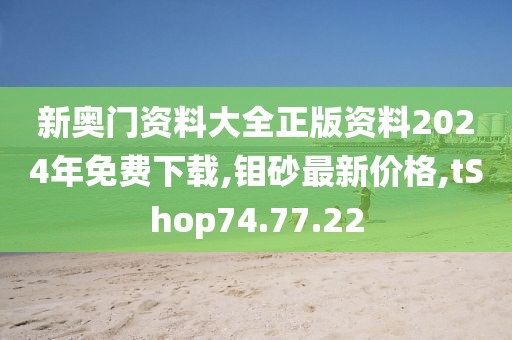 新奥门资料大全正版资料2024年免费下载,钼砂最新价格,tShop74.77.22