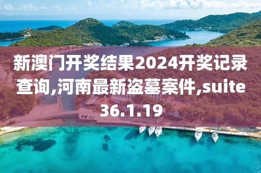 新澳门开奖结果2024开奖记录查询,河南最新盗墓案件,suite36.1.19