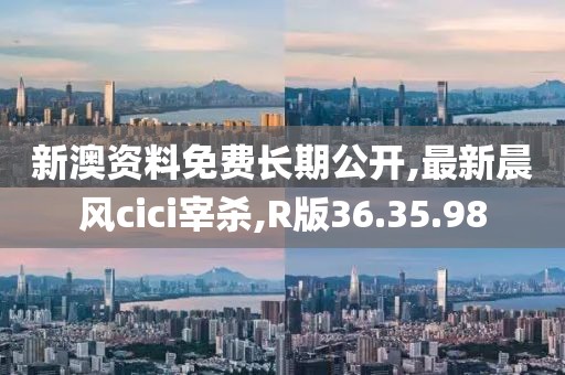 新澳资料免费长期公开,最新晨风cici宰杀,R版36.35.98