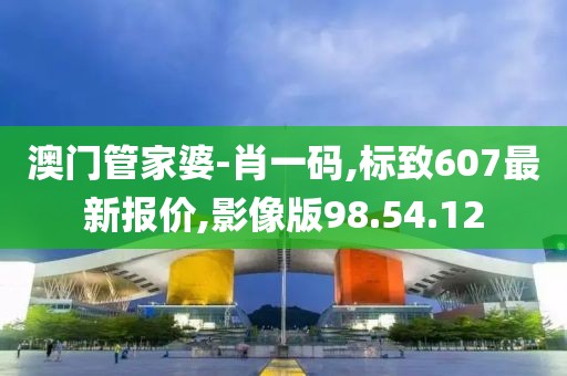 澳门管家婆-肖一码,标致607最新报价,影像版98.54.12
