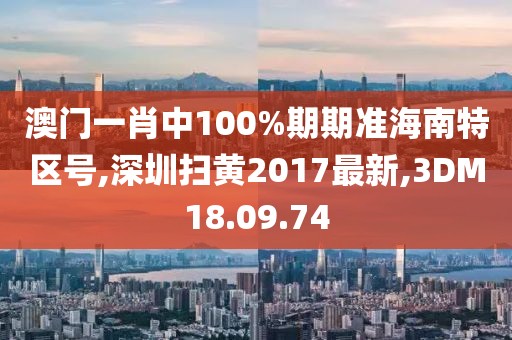 澳门一肖中100%期期准海南特区号,深圳扫黄2017最新,3DM18.09.74