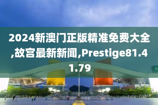 2024新澳门正版精准免费大全,故宫最新新闻,Prestige81.41.79