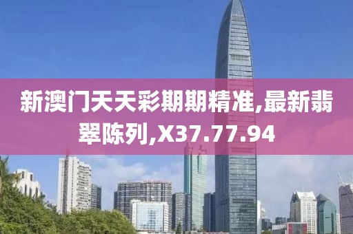 新澳门天天彩期期精准,最新翡翠陈列,X37.77.94
