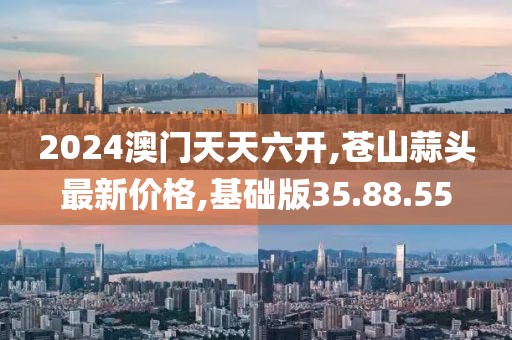 2024澳门天天六开,苍山蒜头最新价格,基础版35.88.55