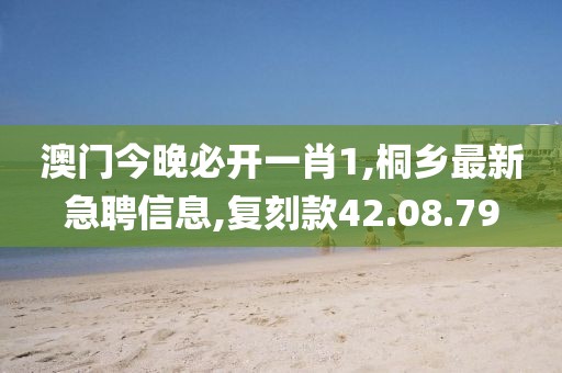 澳门今晚必开一肖1,桐乡最新急聘信息,复刻款42.08.79