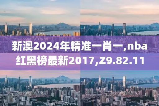 新澳2024年精准一肖一,nba红黑榜最新2017,Z9.82.11