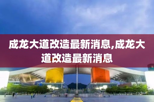 成龙大道改造最新消息,成龙大道改造最新消息