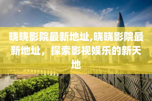 晓晓影院最新地址,晓晓影院最新地址，探索影视娱乐的新天地