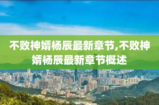 不败神婿杨辰最新章节,不败神婿杨辰最新章节概述