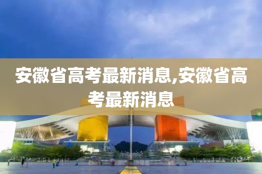 安徽省高考最新消息,安徽省高考最新消息