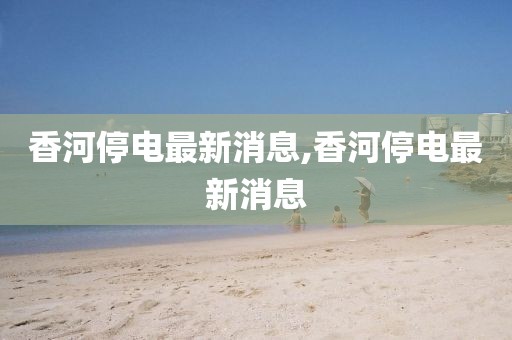 香河停电最新消息,香河停电最新消息