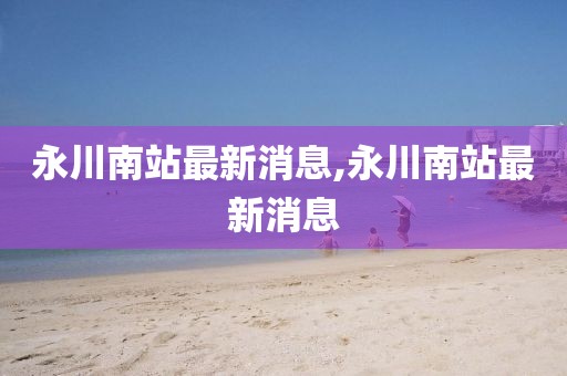 永川南站最新消息,永川南站最新消息