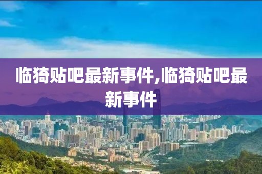 临猗贴吧最新事件,临猗贴吧最新事件