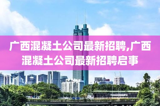 广西混凝土公司最新招聘,广西混凝土公司最新招聘启事