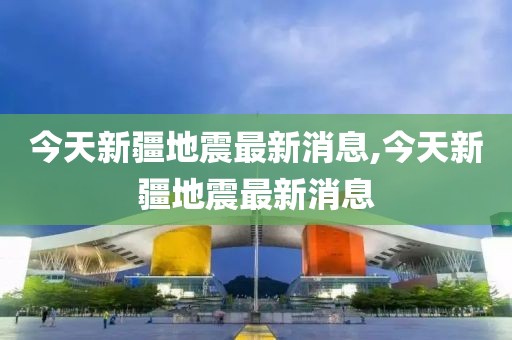 今天新疆地震最新消息,今天新疆地震最新消息