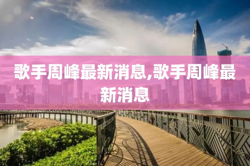 歌手周峰最新消息,歌手周峰最新消息
