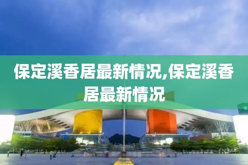 保定溪香居最新情况,保定溪香居最新情况