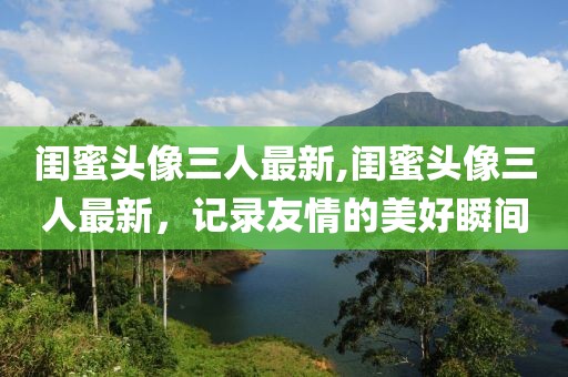 闺蜜头像三人最新,闺蜜头像三人最新，记录友情的美好瞬间