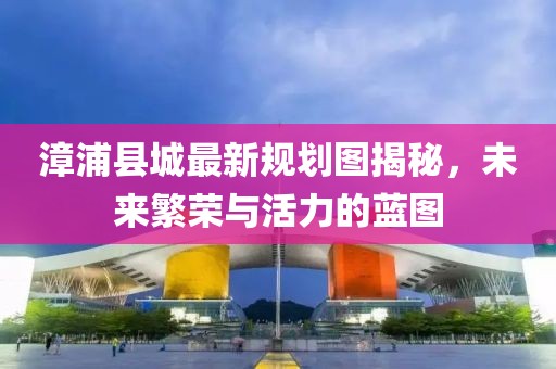 漳浦县城最新规划图揭秘，未来繁荣与活力的蓝图