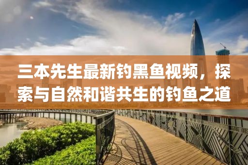 三本先生最新钓黑鱼视频，探索与自然和谐共生的钓鱼之道