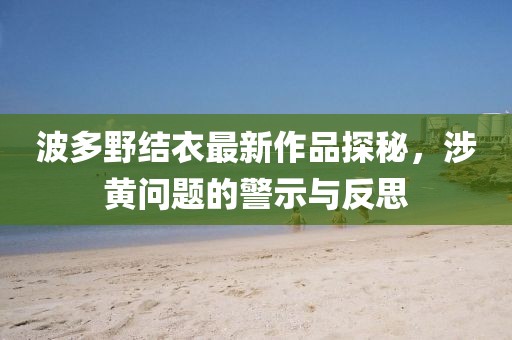 波多野结衣最新作品探秘，涉黄问题的警示与反思