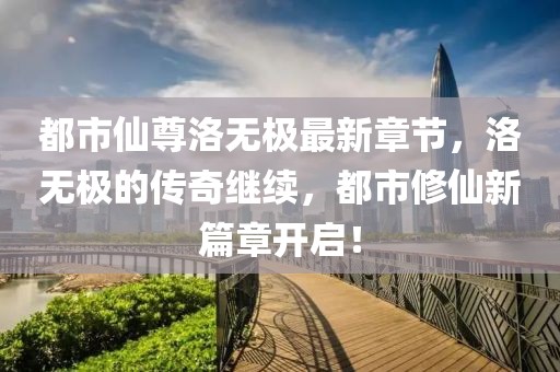 都市仙尊洛无极最新章节，洛无极的传奇继续，都市修仙新篇章开启！