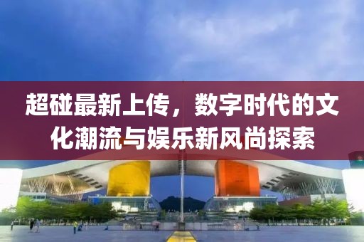 超碰最新上传，数字时代的文化潮流与娱乐新风尚探索