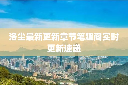 洛尘最新更新章节笔趣阁实时更新速递