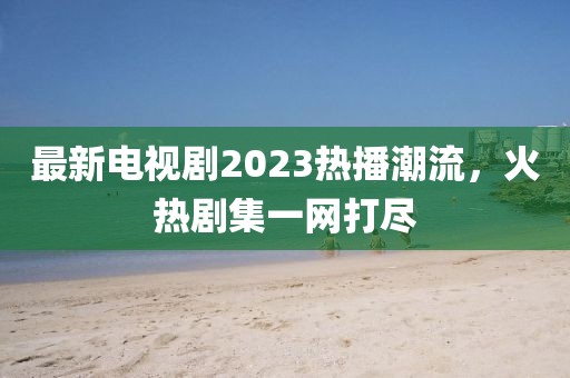最新电视剧2023热播潮流，火热剧集一网打尽