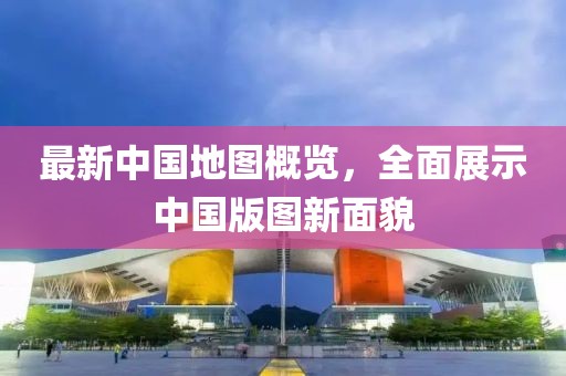 最新中国地图概览，全面展示中国版图新面貌