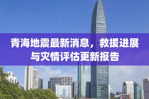 青海地震最新消息，救援进展与灾情评估更新报告