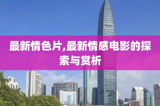 最新情色片,最新情感电影的探索与赏析