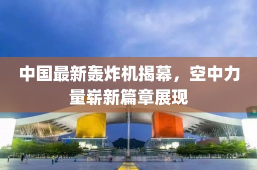 中国最新轰炸机揭幕，空中力量崭新篇章展现