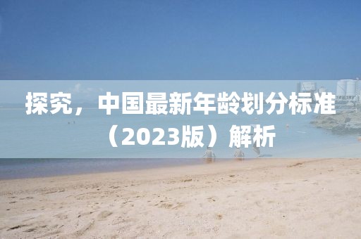探究，中国最新年龄划分标准（2023版）解析