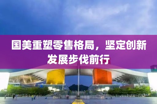 国美重塑零售格局，坚定创新发展步伐前行