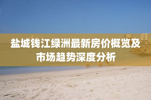 盐城钱江绿洲最新房价概览及市场趋势深度分析