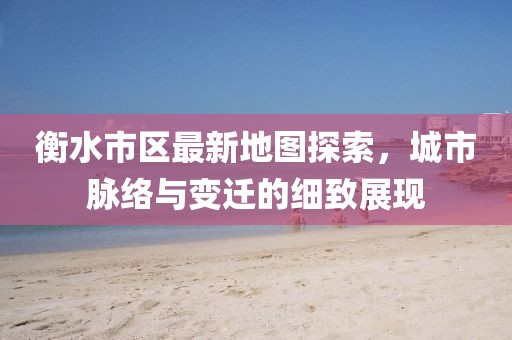 衡水市区最新地图探索，城市脉络与变迁的细致展现