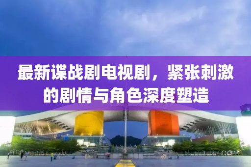 最新谍战剧电视剧，紧张刺激的剧情与角色深度塑造