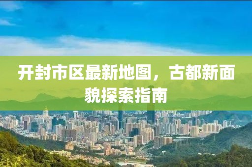 开封市区最新地图，古都新面貌探索指南
