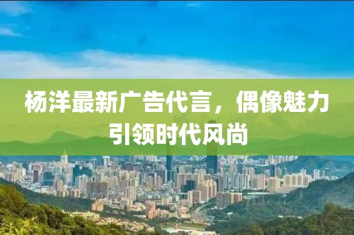 杨洋最新广告代言，偶像魅力引领时代风尚